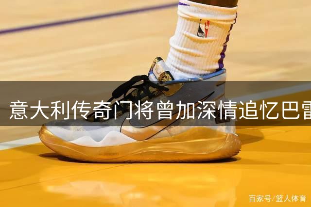 意大利传奇门将曾加深情追忆巴雷西：德比宿敌变毕生挚友